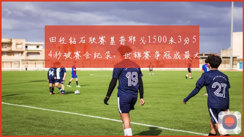 田径钻石联赛基普耶戈1500米3分54秒破赛会纪录,世锦赛争冠成最大热门