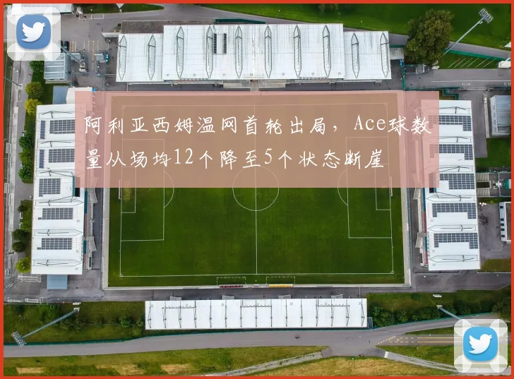 阿利亚西姆温网首轮出局,Ace球数量从场均12个降至5个状态断崖
