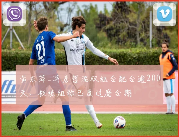 黄东萍_冯彦哲混双组合配合逾200天,教练组称已度过磨合期