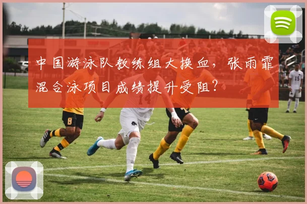 中国游泳队教练组大换血,张雨霏混合泳项目成绩提升受阻?