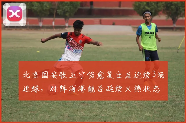 北京国安张玉宁伤愈复出后连续3场进球,对阵海港能否延续火热状态?