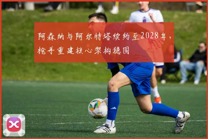 阿森纳与阿尔特塔续约至2028年,枪手重建核心架构稳固