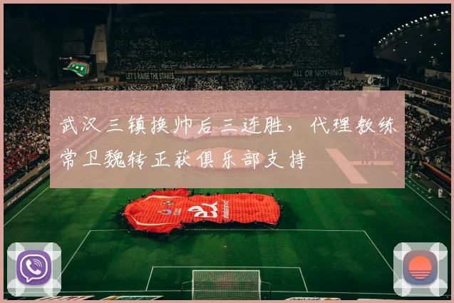 武汉三镇换帅后三连胜,代理教练常卫魏转正获俱乐部支持