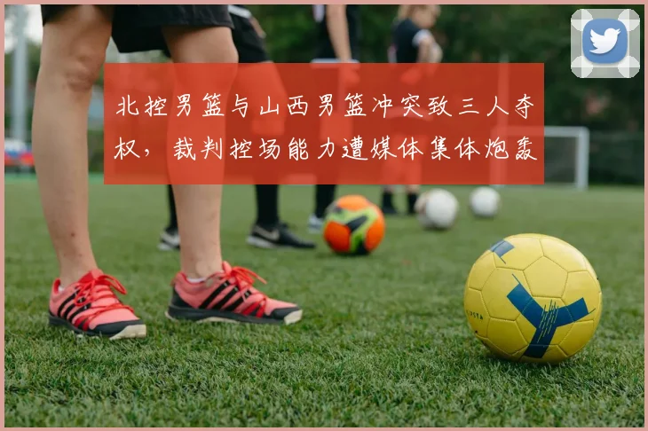 北控男篮与山西男篮冲突致三人夺权,裁判控场能力遭媒体集体炮轰