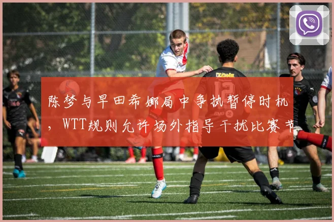 陈梦与早田希娜局中争执暂停时机,WTT规则允许场外指导干扰比赛节奏?