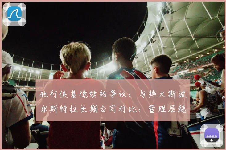 独行侠基德续约争议,与热火斯波尔斯特拉长期合同对比,管理层稳定性决定球队上限